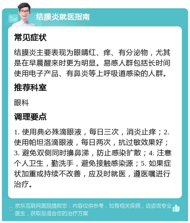 结膜炎就医指南 常见症状 结膜炎主要表现为眼睛红、痒、有分泌物，尤其是在早晨醒来时更为明显。易感人群包括长时间使用电子产品、有鼻炎等上呼吸道感染的人群。 推荐科室 眼科 调理要点 1. 使用典必殊滴眼液，每日三次，消炎止痒；2. 使用帕坦洛滴眼液，每日两次，抗过敏效果好；3. 避免双侧同时擤鼻涕，防止感染扩散；4. 注意个人卫生，勤洗手，避免接触感染源；5. 如果症状加重或持续不改善，应及时就医，遵医嘱进行治疗。