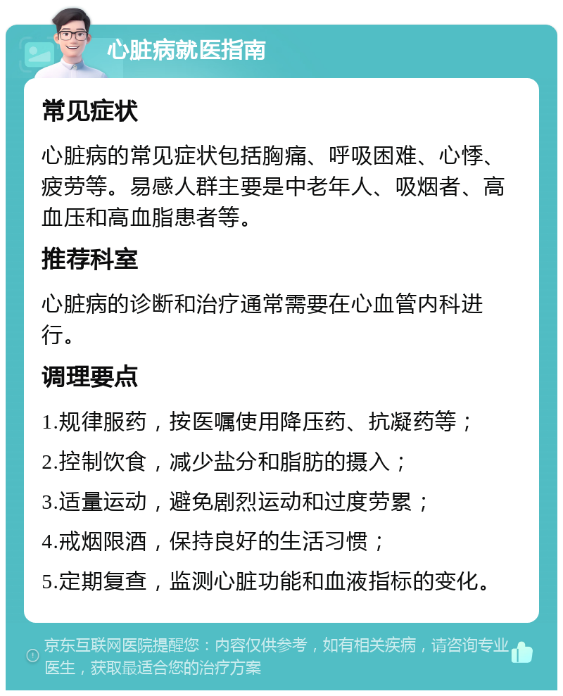 心脏病就医指南 常见症状 心脏病的常见症状包括胸痛、呼吸困难、心悸、疲劳等。易感人群主要是中老年人、吸烟者、高血压和高血脂患者等。 推荐科室 心脏病的诊断和治疗通常需要在心血管内科进行。 调理要点 1.规律服药，按医嘱使用降压药、抗凝药等； 2.控制饮食，减少盐分和脂肪的摄入； 3.适量运动，避免剧烈运动和过度劳累； 4.戒烟限酒，保持良好的生活习惯； 5.定期复查，监测心脏功能和血液指标的变化。