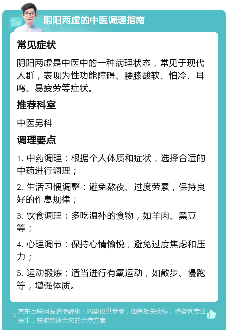 阴阳两虚的中医调理指南 常见症状 阴阳两虚是中医中的一种病理状态，常见于现代人群，表现为性功能障碍、腰膝酸软、怕冷、耳鸣、易疲劳等症状。 推荐科室 中医男科 调理要点 1. 中药调理：根据个人体质和症状，选择合适的中药进行调理； 2. 生活习惯调整：避免熬夜、过度劳累，保持良好的作息规律； 3. 饮食调理：多吃温补的食物，如羊肉、黑豆等； 4. 心理调节：保持心情愉悦，避免过度焦虑和压力； 5. 运动锻炼：适当进行有氧运动，如散步、慢跑等，增强体质。