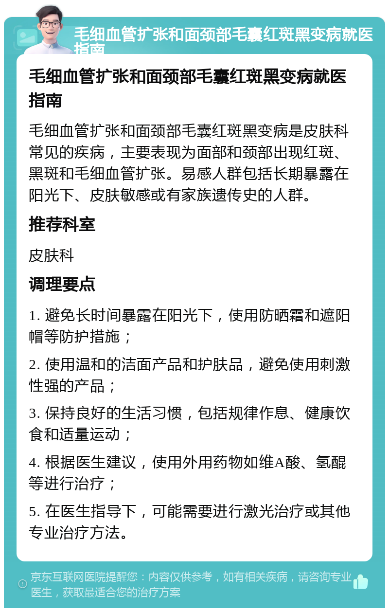 毛细血管扩张和面颈部毛囊红斑黑变病就医指南 毛细血管扩张和面颈部毛囊红斑黑变病就医指南 毛细血管扩张和面颈部毛囊红斑黑变病是皮肤科常见的疾病，主要表现为面部和颈部出现红斑、黑斑和毛细血管扩张。易感人群包括长期暴露在阳光下、皮肤敏感或有家族遗传史的人群。 推荐科室 皮肤科 调理要点 1. 避免长时间暴露在阳光下，使用防晒霜和遮阳帽等防护措施； 2. 使用温和的洁面产品和护肤品，避免使用刺激性强的产品； 3. 保持良好的生活习惯，包括规律作息、健康饮食和适量运动； 4. 根据医生建议，使用外用药物如维A酸、氢醌等进行治疗； 5. 在医生指导下，可能需要进行激光治疗或其他专业治疗方法。