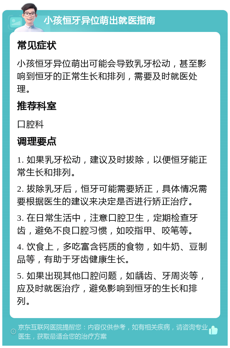 小孩恒牙异位萌出就医指南 常见症状 小孩恒牙异位萌出可能会导致乳牙松动，甚至影响到恒牙的正常生长和排列，需要及时就医处理。 推荐科室 口腔科 调理要点 1. 如果乳牙松动，建议及时拔除，以便恒牙能正常生长和排列。 2. 拔除乳牙后，恒牙可能需要矫正，具体情况需要根据医生的建议来决定是否进行矫正治疗。 3. 在日常生活中，注意口腔卫生，定期检查牙齿，避免不良口腔习惯，如咬指甲、咬笔等。 4. 饮食上，多吃富含钙质的食物，如牛奶、豆制品等，有助于牙齿健康生长。 5. 如果出现其他口腔问题，如龋齿、牙周炎等，应及时就医治疗，避免影响到恒牙的生长和排列。