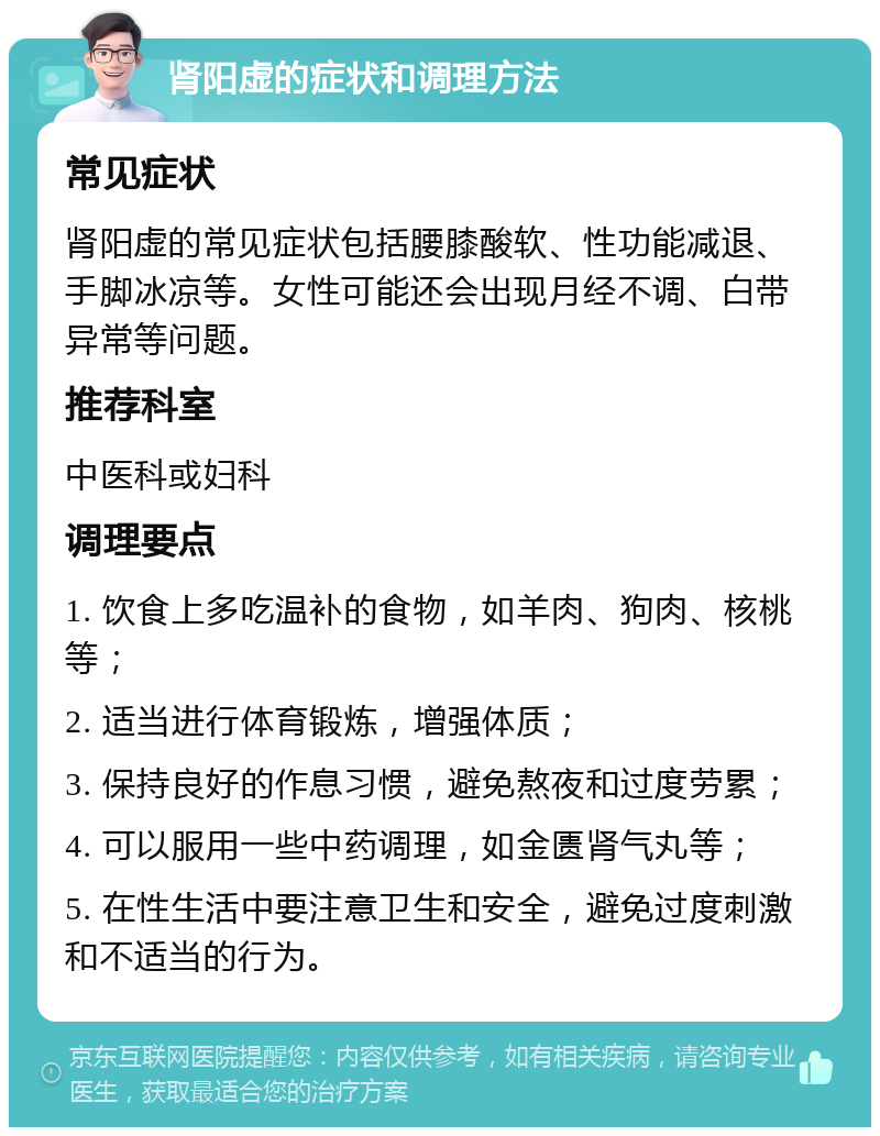 肾阳虚的症状和调理方法 常见症状 肾阳虚的常见症状包括腰膝酸软、性功能减退、手脚冰凉等。女性可能还会出现月经不调、白带异常等问题。 推荐科室 中医科或妇科 调理要点 1. 饮食上多吃温补的食物，如羊肉、狗肉、核桃等； 2. 适当进行体育锻炼，增强体质； 3. 保持良好的作息习惯，避免熬夜和过度劳累； 4. 可以服用一些中药调理，如金匮肾气丸等； 5. 在性生活中要注意卫生和安全，避免过度刺激和不适当的行为。