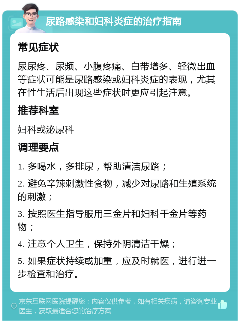 尿路感染和妇科炎症的治疗指南 常见症状 尿尿疼、尿频、小腹疼痛、白带增多、轻微出血等症状可能是尿路感染或妇科炎症的表现，尤其在性生活后出现这些症状时更应引起注意。 推荐科室 妇科或泌尿科 调理要点 1. 多喝水，多排尿，帮助清洁尿路； 2. 避免辛辣刺激性食物，减少对尿路和生殖系统的刺激； 3. 按照医生指导服用三金片和妇科千金片等药物； 4. 注意个人卫生，保持外阴清洁干燥； 5. 如果症状持续或加重，应及时就医，进行进一步检查和治疗。