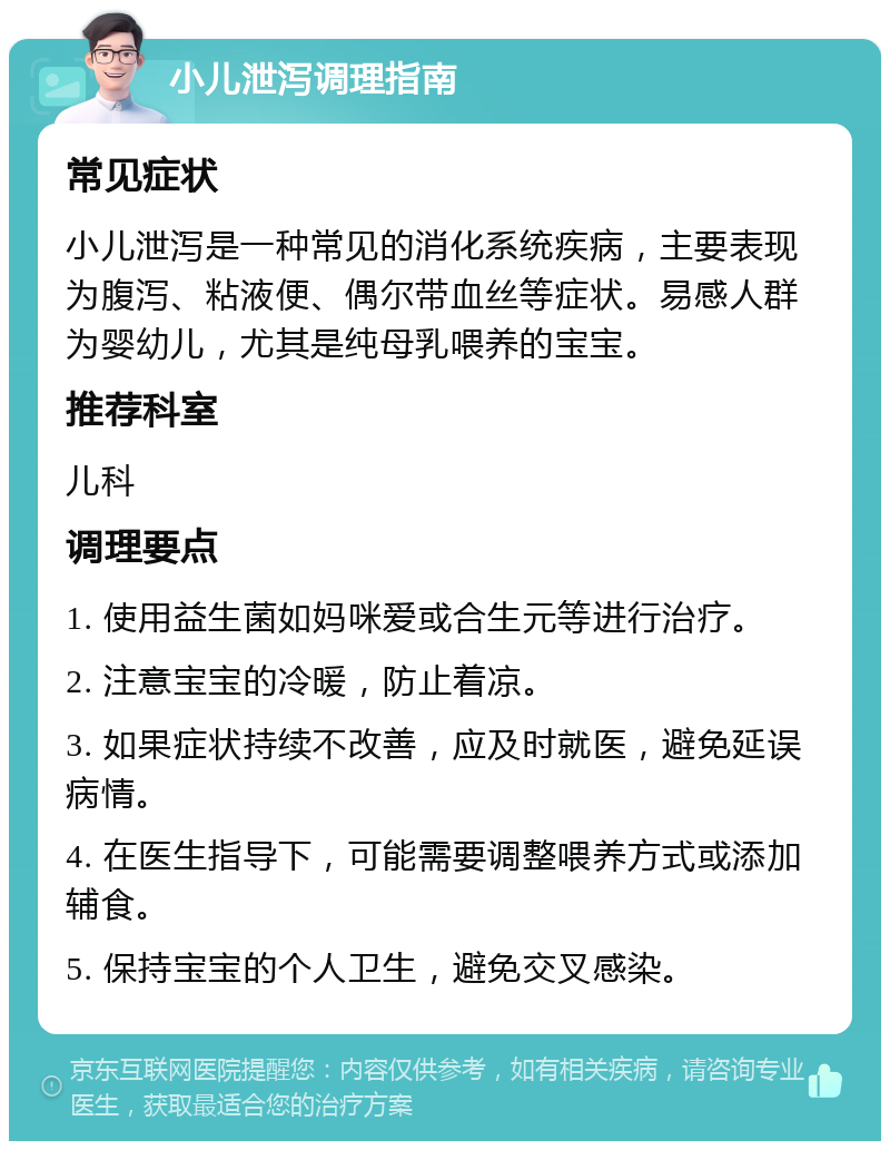 小儿泄泻调理指南 常见症状 小儿泄泻是一种常见的消化系统疾病，主要表现为腹泻、粘液便、偶尔带血丝等症状。易感人群为婴幼儿，尤其是纯母乳喂养的宝宝。 推荐科室 儿科 调理要点 1. 使用益生菌如妈咪爱或合生元等进行治疗。 2. 注意宝宝的冷暖，防止着凉。 3. 如果症状持续不改善，应及时就医，避免延误病情。 4. 在医生指导下，可能需要调整喂养方式或添加辅食。 5. 保持宝宝的个人卫生，避免交叉感染。