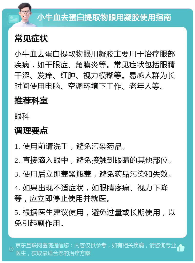 小牛血去蛋白提取物眼用凝胶使用指南 常见症状 小牛血去蛋白提取物眼用凝胶主要用于治疗眼部疾病，如干眼症、角膜炎等。常见症状包括眼睛干涩、发痒、红肿、视力模糊等。易感人群为长时间使用电脑、空调环境下工作、老年人等。 推荐科室 眼科 调理要点 1. 使用前请洗手，避免污染药品。 2. 直接滴入眼中，避免接触到眼睛的其他部位。 3. 使用后立即盖紧瓶盖，避免药品污染和失效。 4. 如果出现不适症状，如眼睛疼痛、视力下降等，应立即停止使用并就医。 5. 根据医生建议使用，避免过量或长期使用，以免引起副作用。