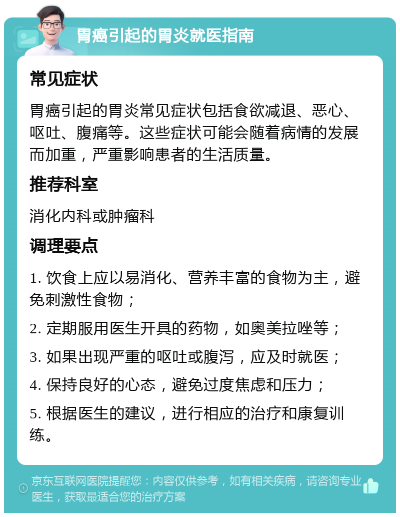 胃癌引起的胃炎就医指南 常见症状 胃癌引起的胃炎常见症状包括食欲减退、恶心、呕吐、腹痛等。这些症状可能会随着病情的发展而加重，严重影响患者的生活质量。 推荐科室 消化内科或肿瘤科 调理要点 1. 饮食上应以易消化、营养丰富的食物为主，避免刺激性食物； 2. 定期服用医生开具的药物，如奥美拉唑等； 3. 如果出现严重的呕吐或腹泻，应及时就医； 4. 保持良好的心态，避免过度焦虑和压力； 5. 根据医生的建议，进行相应的治疗和康复训练。