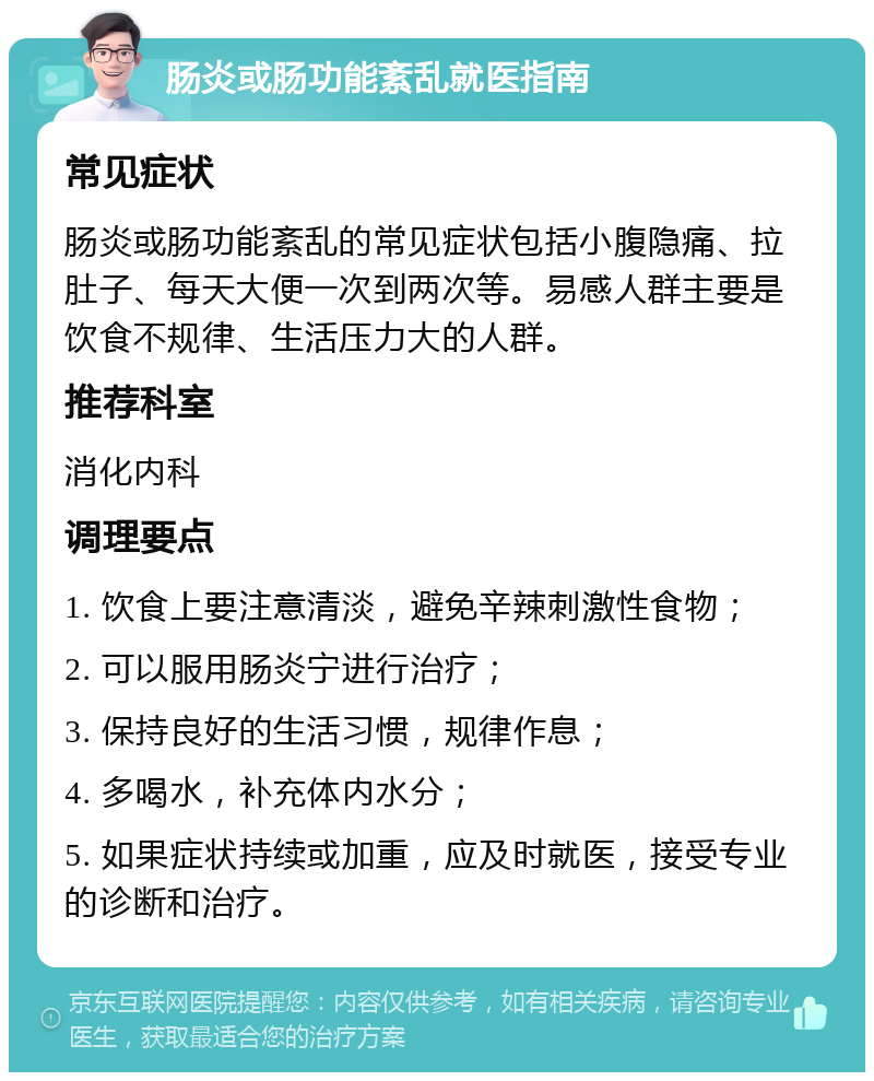 肠炎或肠功能紊乱就医指南 常见症状 肠炎或肠功能紊乱的常见症状包括小腹隐痛、拉肚子、每天大便一次到两次等。易感人群主要是饮食不规律、生活压力大的人群。 推荐科室 消化内科 调理要点 1. 饮食上要注意清淡，避免辛辣刺激性食物； 2. 可以服用肠炎宁进行治疗； 3. 保持良好的生活习惯，规律作息； 4. 多喝水，补充体内水分； 5. 如果症状持续或加重，应及时就医，接受专业的诊断和治疗。