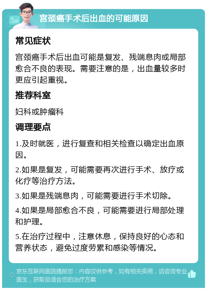 宫颈癌手术后出血的可能原因 常见症状 宫颈癌手术后出血可能是复发、残端息肉或局部愈合不良的表现。需要注意的是，出血量较多时更应引起重视。 推荐科室 妇科或肿瘤科 调理要点 1.及时就医，进行复查和相关检查以确定出血原因。 2.如果是复发，可能需要再次进行手术、放疗或化疗等治疗方法。 3.如果是残端息肉，可能需要进行手术切除。 4.如果是局部愈合不良，可能需要进行局部处理和护理。 5.在治疗过程中，注意休息，保持良好的心态和营养状态，避免过度劳累和感染等情况。