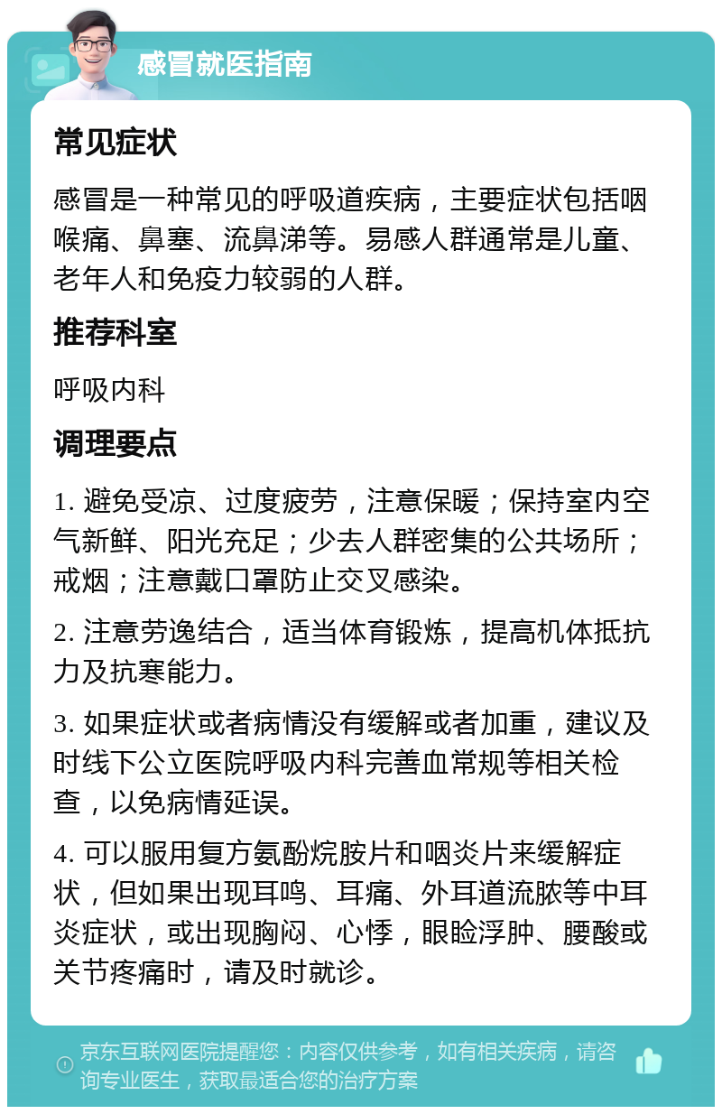 感冒就医指南 常见症状 感冒是一种常见的呼吸道疾病，主要症状包括咽喉痛、鼻塞、流鼻涕等。易感人群通常是儿童、老年人和免疫力较弱的人群。 推荐科室 呼吸内科 调理要点 1. 避免受凉、过度疲劳，注意保暖；保持室内空气新鲜、阳光充足；少去人群密集的公共场所；戒烟；注意戴口罩防止交叉感染。 2. 注意劳逸结合，适当体育锻炼，提高机体抵抗力及抗寒能力。 3. 如果症状或者病情没有缓解或者加重，建议及时线下公立医院呼吸内科完善血常规等相关检查，以免病情延误。 4. 可以服用复方氨酚烷胺片和咽炎片来缓解症状，但如果出现耳鸣、耳痛、外耳道流脓等中耳炎症状，或出现胸闷、心悸，眼睑浮肿、腰酸或关节疼痛时，请及时就诊。