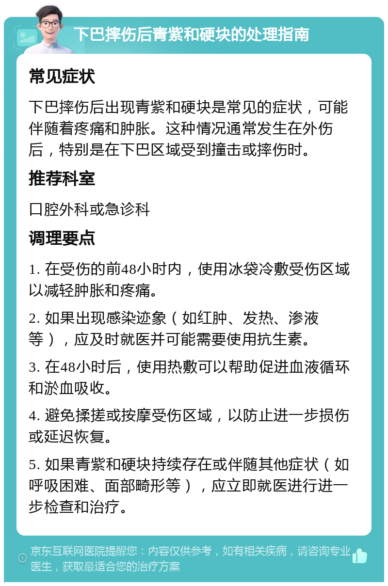 下巴摔伤后青紫和硬块的处理指南 常见症状 下巴摔伤后出现青紫和硬块是常见的症状，可能伴随着疼痛和肿胀。这种情况通常发生在外伤后，特别是在下巴区域受到撞击或摔伤时。 推荐科室 口腔外科或急诊科 调理要点 1. 在受伤的前48小时内，使用冰袋冷敷受伤区域以减轻肿胀和疼痛。 2. 如果出现感染迹象（如红肿、发热、渗液等），应及时就医并可能需要使用抗生素。 3. 在48小时后，使用热敷可以帮助促进血液循环和淤血吸收。 4. 避免揉搓或按摩受伤区域，以防止进一步损伤或延迟恢复。 5. 如果青紫和硬块持续存在或伴随其他症状（如呼吸困难、面部畸形等），应立即就医进行进一步检查和治疗。