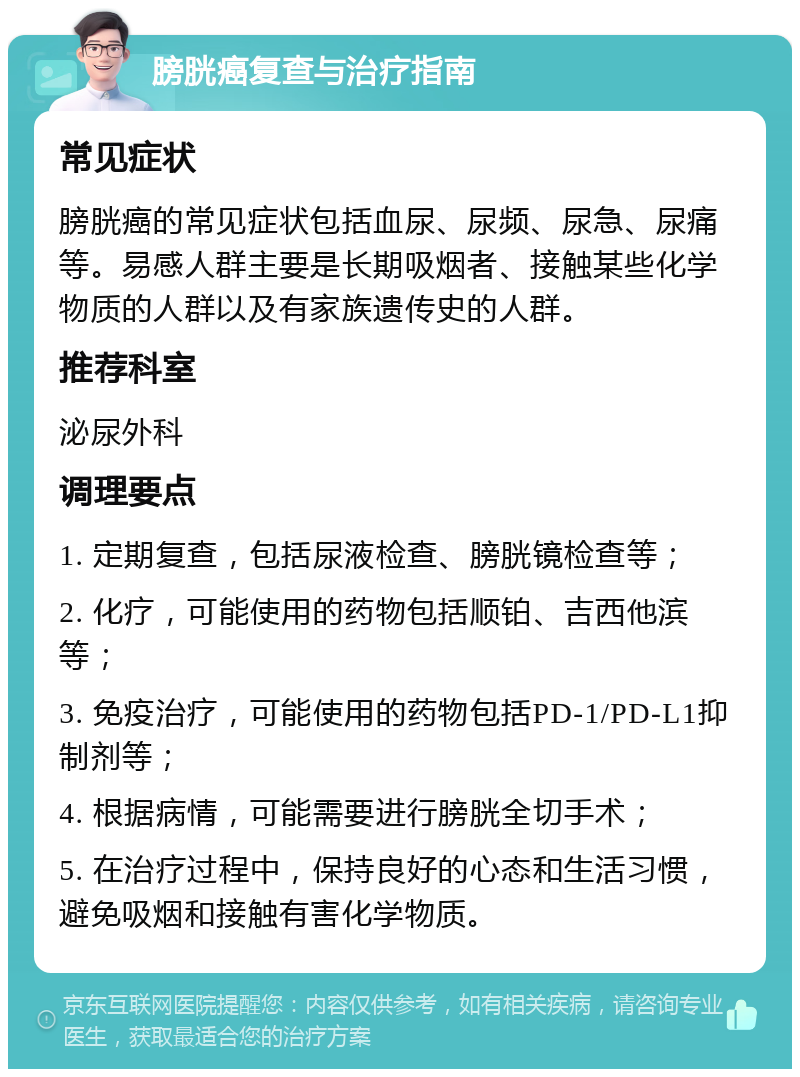 膀胱癌复查与治疗指南 常见症状 膀胱癌的常见症状包括血尿、尿频、尿急、尿痛等。易感人群主要是长期吸烟者、接触某些化学物质的人群以及有家族遗传史的人群。 推荐科室 泌尿外科 调理要点 1. 定期复查，包括尿液检查、膀胱镜检查等； 2. 化疗，可能使用的药物包括顺铂、吉西他滨等； 3. 免疫治疗，可能使用的药物包括PD-1/PD-L1抑制剂等； 4. 根据病情，可能需要进行膀胱全切手术； 5. 在治疗过程中，保持良好的心态和生活习惯，避免吸烟和接触有害化学物质。