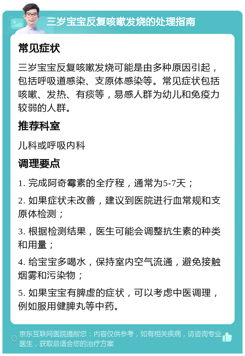 三岁宝宝反复咳嗽发烧的处理指南 常见症状 三岁宝宝反复咳嗽发烧可能是由多种原因引起，包括呼吸道感染、支原体感染等。常见症状包括咳嗽、发热、有痰等，易感人群为幼儿和免疫力较弱的人群。 推荐科室 儿科或呼吸内科 调理要点 1. 完成阿奇霉素的全疗程，通常为5-7天； 2. 如果症状未改善，建议到医院进行血常规和支原体检测； 3. 根据检测结果，医生可能会调整抗生素的种类和用量； 4. 给宝宝多喝水，保持室内空气流通，避免接触烟雾和污染物； 5. 如果宝宝有脾虚的症状，可以考虑中医调理，例如服用健脾丸等中药。