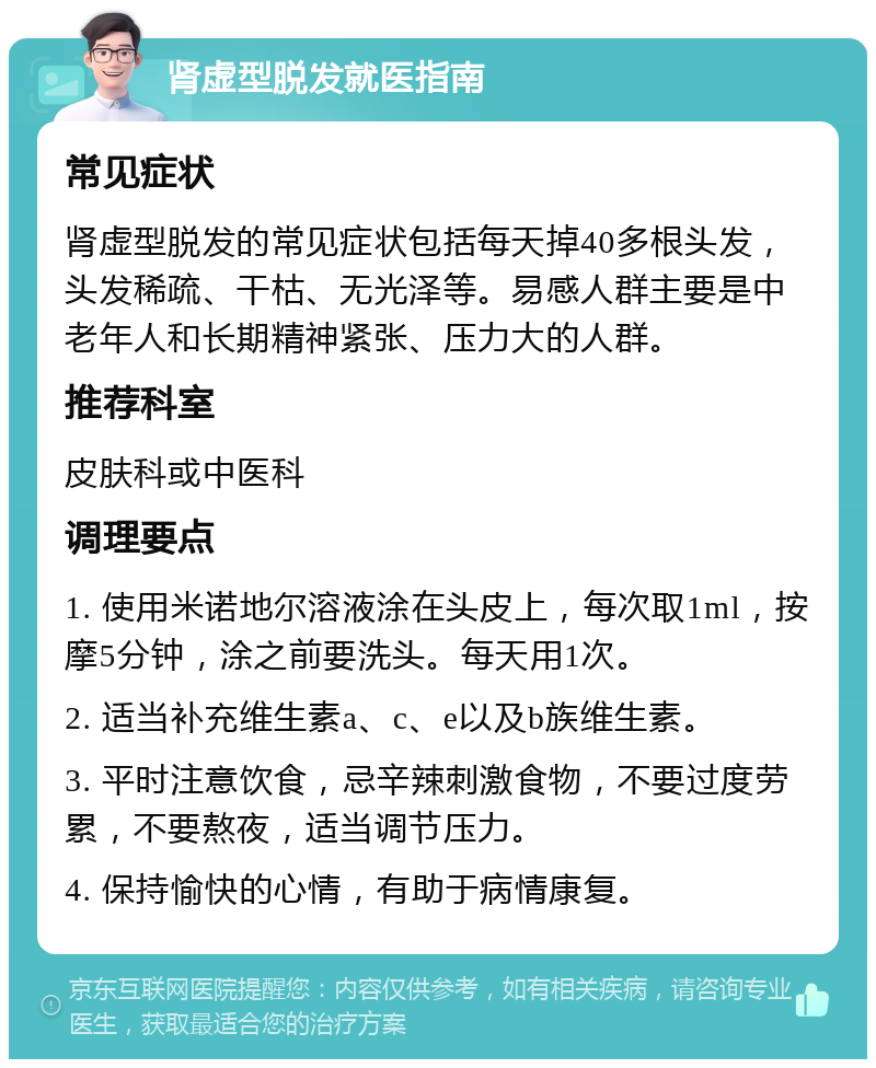 肾虚型脱发就医指南 常见症状 肾虚型脱发的常见症状包括每天掉40多根头发，头发稀疏、干枯、无光泽等。易感人群主要是中老年人和长期精神紧张、压力大的人群。 推荐科室 皮肤科或中医科 调理要点 1. 使用米诺地尔溶液涂在头皮上，每次取1ml，按摩5分钟，涂之前要洗头。每天用1次。 2. 适当补充维生素a、c、e以及b族维生素。 3. 平时注意饮食，忌辛辣刺激食物，不要过度劳累，不要熬夜，适当调节压力。 4. 保持愉快的心情，有助于病情康复。