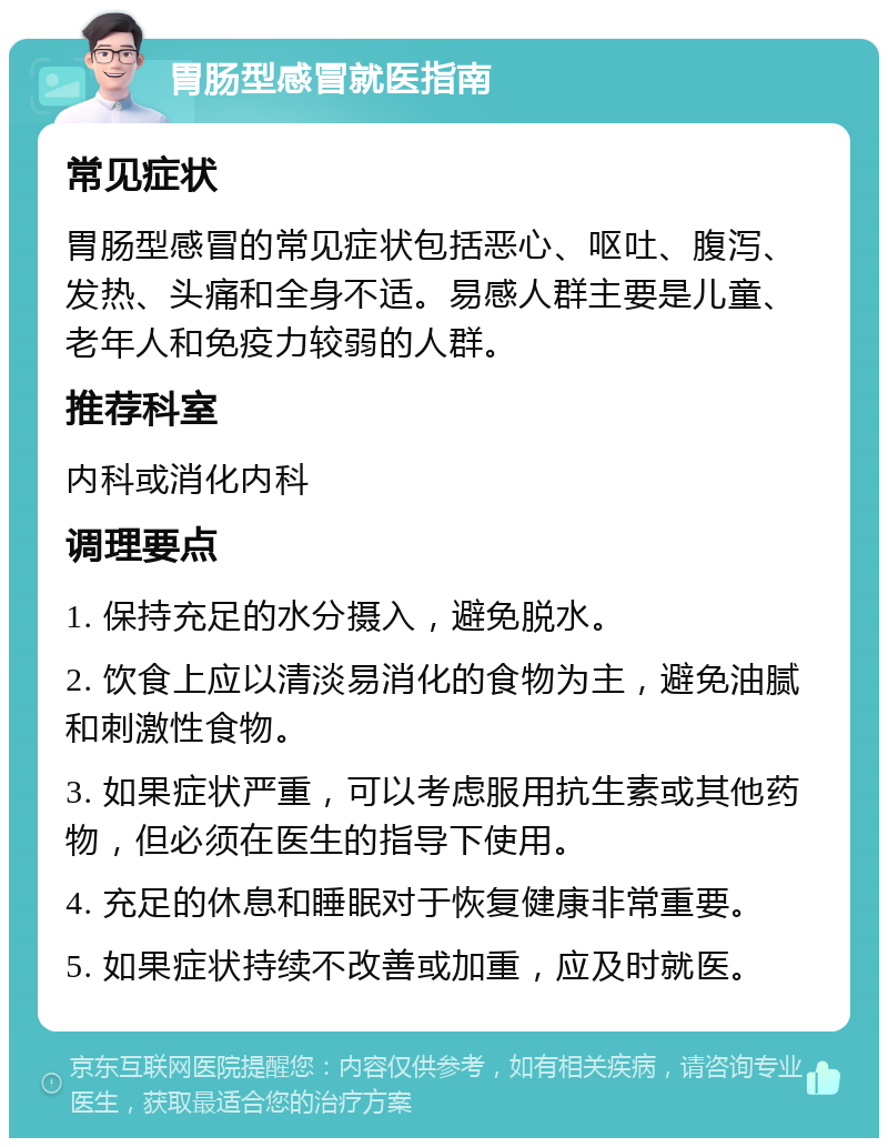 胃肠型感冒就医指南 常见症状 胃肠型感冒的常见症状包括恶心、呕吐、腹泻、发热、头痛和全身不适。易感人群主要是儿童、老年人和免疫力较弱的人群。 推荐科室 内科或消化内科 调理要点 1. 保持充足的水分摄入，避免脱水。 2. 饮食上应以清淡易消化的食物为主，避免油腻和刺激性食物。 3. 如果症状严重，可以考虑服用抗生素或其他药物，但必须在医生的指导下使用。 4. 充足的休息和睡眠对于恢复健康非常重要。 5. 如果症状持续不改善或加重，应及时就医。