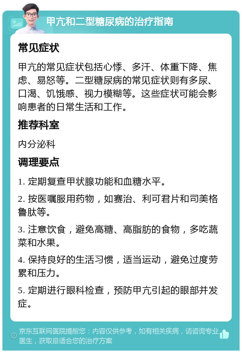 甲亢和二型糖尿病的治疗指南 常见症状 甲亢的常见症状包括心悸、多汗、体重下降、焦虑、易怒等。二型糖尿病的常见症状则有多尿、口渴、饥饿感、视力模糊等。这些症状可能会影响患者的日常生活和工作。 推荐科室 内分泌科 调理要点 1. 定期复查甲状腺功能和血糖水平。 2. 按医嘱服用药物，如赛治、利可君片和司美格鲁肽等。 3. 注意饮食，避免高糖、高脂肪的食物，多吃蔬菜和水果。 4. 保持良好的生活习惯，适当运动，避免过度劳累和压力。 5. 定期进行眼科检查，预防甲亢引起的眼部并发症。