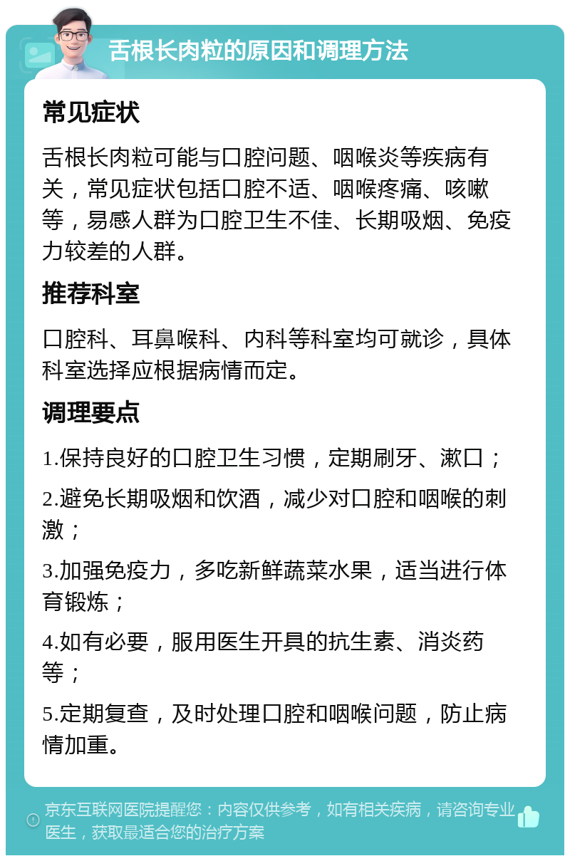 舌根长肉粒的原因和调理方法 常见症状 舌根长肉粒可能与口腔问题、咽喉炎等疾病有关，常见症状包括口腔不适、咽喉疼痛、咳嗽等，易感人群为口腔卫生不佳、长期吸烟、免疫力较差的人群。 推荐科室 口腔科、耳鼻喉科、内科等科室均可就诊，具体科室选择应根据病情而定。 调理要点 1.保持良好的口腔卫生习惯，定期刷牙、漱口； 2.避免长期吸烟和饮酒，减少对口腔和咽喉的刺激； 3.加强免疫力，多吃新鲜蔬菜水果，适当进行体育锻炼； 4.如有必要，服用医生开具的抗生素、消炎药等； 5.定期复查，及时处理口腔和咽喉问题，防止病情加重。