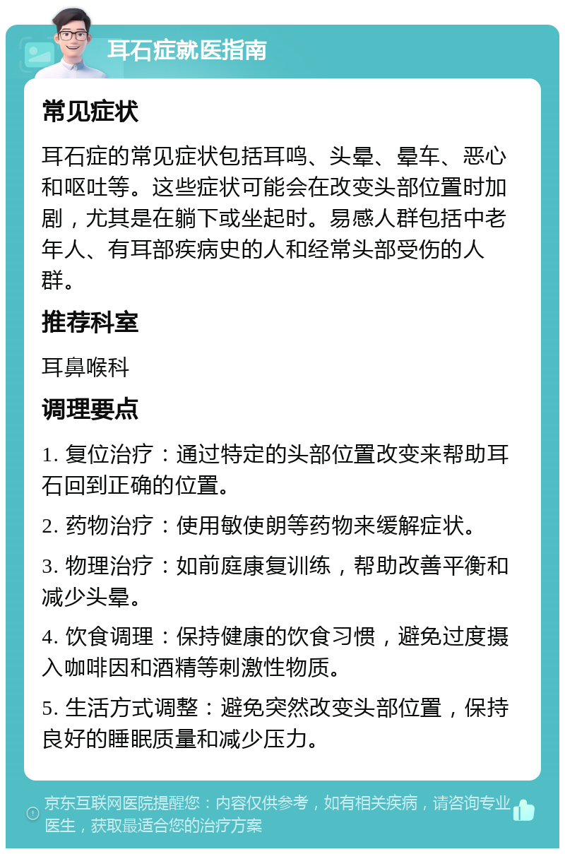 耳石症就医指南 常见症状 耳石症的常见症状包括耳鸣、头晕、晕车、恶心和呕吐等。这些症状可能会在改变头部位置时加剧，尤其是在躺下或坐起时。易感人群包括中老年人、有耳部疾病史的人和经常头部受伤的人群。 推荐科室 耳鼻喉科 调理要点 1. 复位治疗：通过特定的头部位置改变来帮助耳石回到正确的位置。 2. 药物治疗：使用敏使朗等药物来缓解症状。 3. 物理治疗：如前庭康复训练，帮助改善平衡和减少头晕。 4. 饮食调理：保持健康的饮食习惯，避免过度摄入咖啡因和酒精等刺激性物质。 5. 生活方式调整：避免突然改变头部位置，保持良好的睡眠质量和减少压力。