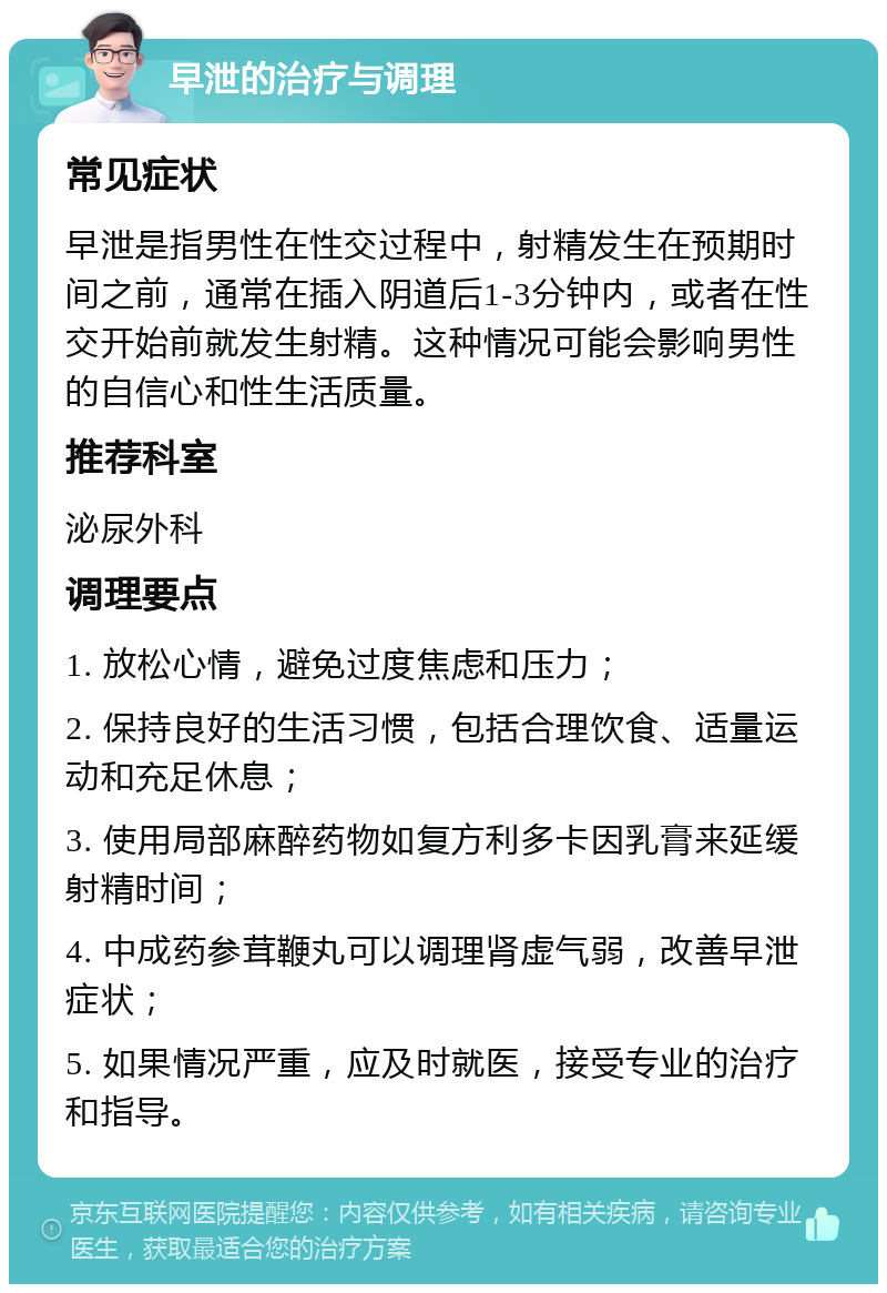 早泄的治疗与调理 常见症状 早泄是指男性在性交过程中，射精发生在预期时间之前，通常在插入阴道后1-3分钟内，或者在性交开始前就发生射精。这种情况可能会影响男性的自信心和性生活质量。 推荐科室 泌尿外科 调理要点 1. 放松心情，避免过度焦虑和压力； 2. 保持良好的生活习惯，包括合理饮食、适量运动和充足休息； 3. 使用局部麻醉药物如复方利多卡因乳膏来延缓射精时间； 4. 中成药参茸鞭丸可以调理肾虚气弱，改善早泄症状； 5. 如果情况严重，应及时就医，接受专业的治疗和指导。