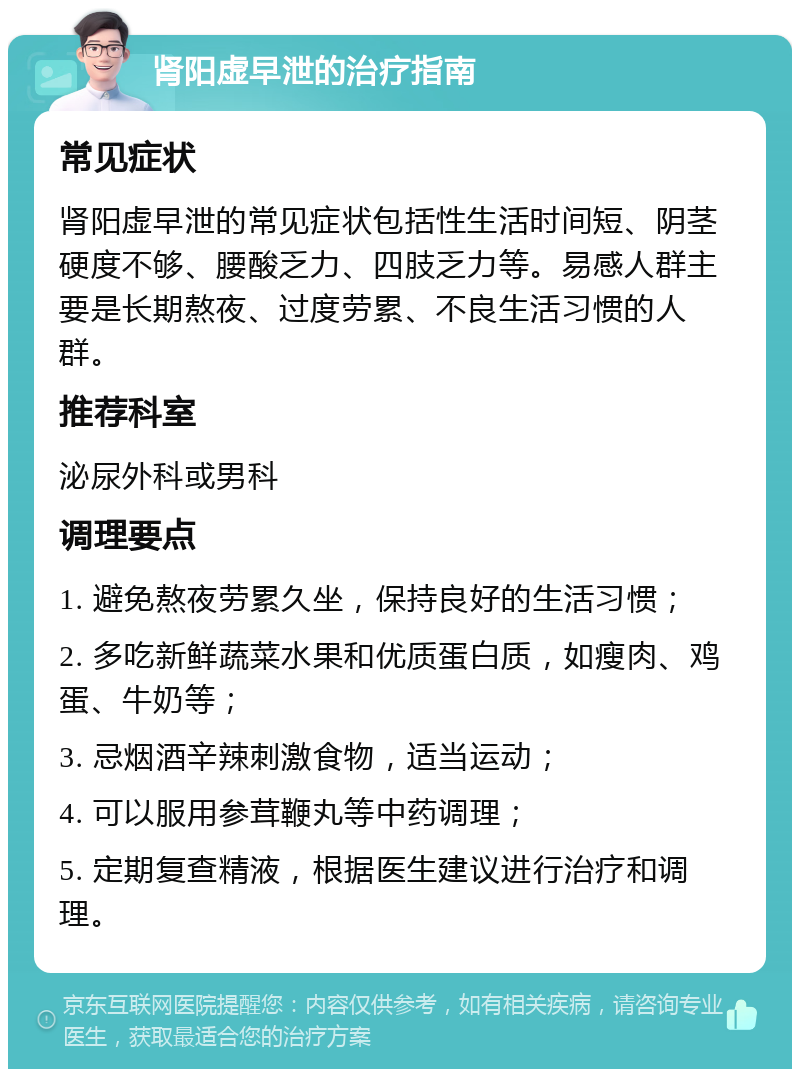 肾阳虚早泄的治疗指南 常见症状 肾阳虚早泄的常见症状包括性生活时间短、阴茎硬度不够、腰酸乏力、四肢乏力等。易感人群主要是长期熬夜、过度劳累、不良生活习惯的人群。 推荐科室 泌尿外科或男科 调理要点 1. 避免熬夜劳累久坐，保持良好的生活习惯； 2. 多吃新鲜蔬菜水果和优质蛋白质，如瘦肉、鸡蛋、牛奶等； 3. 忌烟酒辛辣刺激食物，适当运动； 4. 可以服用参茸鞭丸等中药调理； 5. 定期复查精液，根据医生建议进行治疗和调理。