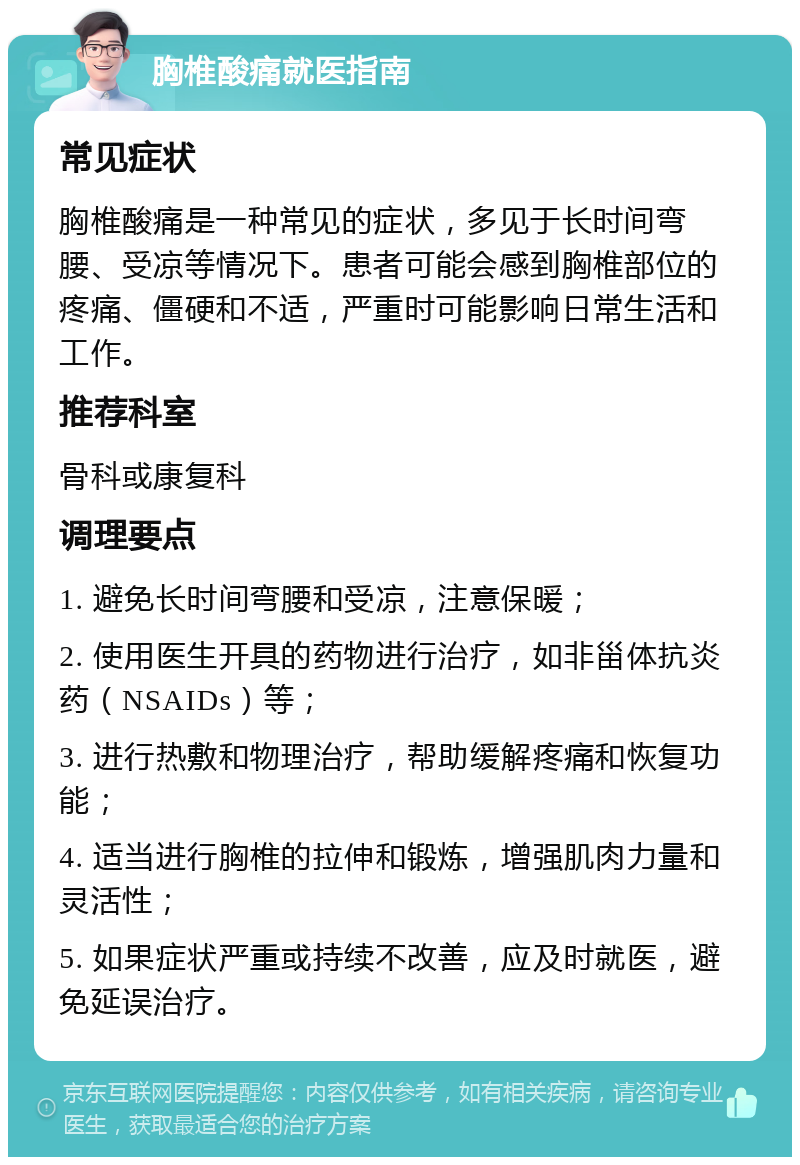 胸椎酸痛就医指南 常见症状 胸椎酸痛是一种常见的症状，多见于长时间弯腰、受凉等情况下。患者可能会感到胸椎部位的疼痛、僵硬和不适，严重时可能影响日常生活和工作。 推荐科室 骨科或康复科 调理要点 1. 避免长时间弯腰和受凉，注意保暖； 2. 使用医生开具的药物进行治疗，如非甾体抗炎药（NSAIDs）等； 3. 进行热敷和物理治疗，帮助缓解疼痛和恢复功能； 4. 适当进行胸椎的拉伸和锻炼，增强肌肉力量和灵活性； 5. 如果症状严重或持续不改善，应及时就医，避免延误治疗。