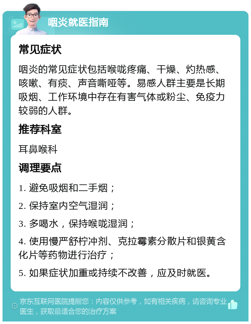 咽炎就医指南 常见症状 咽炎的常见症状包括喉咙疼痛、干燥、灼热感、咳嗽、有痰、声音嘶哑等。易感人群主要是长期吸烟、工作环境中存在有害气体或粉尘、免疫力较弱的人群。 推荐科室 耳鼻喉科 调理要点 1. 避免吸烟和二手烟； 2. 保持室内空气湿润； 3. 多喝水，保持喉咙湿润； 4. 使用慢严舒柠冲剂、克拉霉素分散片和银黄含化片等药物进行治疗； 5. 如果症状加重或持续不改善，应及时就医。