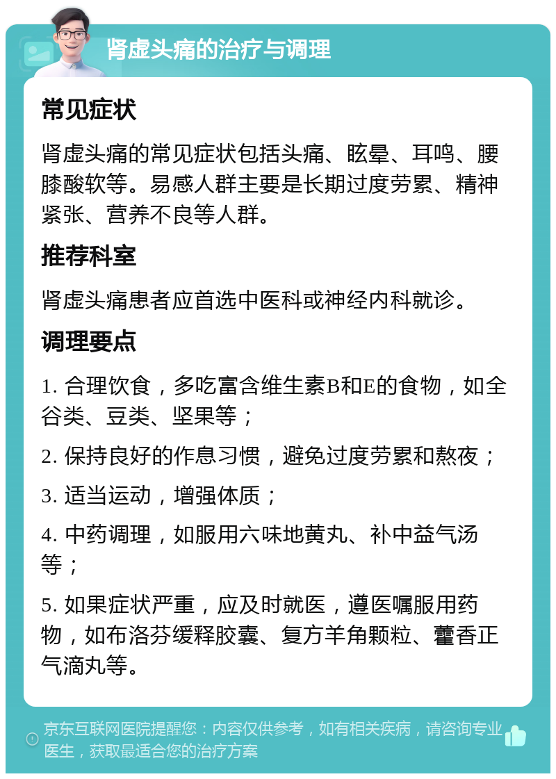 肾虚头痛的治疗与调理 常见症状 肾虚头痛的常见症状包括头痛、眩晕、耳鸣、腰膝酸软等。易感人群主要是长期过度劳累、精神紧张、营养不良等人群。 推荐科室 肾虚头痛患者应首选中医科或神经内科就诊。 调理要点 1. 合理饮食，多吃富含维生素B和E的食物，如全谷类、豆类、坚果等； 2. 保持良好的作息习惯，避免过度劳累和熬夜； 3. 适当运动，增强体质； 4. 中药调理，如服用六味地黄丸、补中益气汤等； 5. 如果症状严重，应及时就医，遵医嘱服用药物，如布洛芬缓释胶囊、复方羊角颗粒、藿香正气滴丸等。