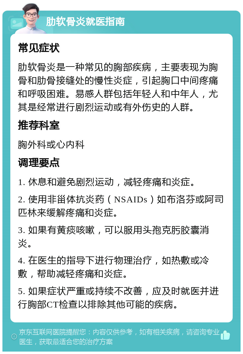 肋软骨炎就医指南 常见症状 肋软骨炎是一种常见的胸部疾病，主要表现为胸骨和肋骨接缝处的慢性炎症，引起胸口中间疼痛和呼吸困难。易感人群包括年轻人和中年人，尤其是经常进行剧烈运动或有外伤史的人群。 推荐科室 胸外科或心内科 调理要点 1. 休息和避免剧烈运动，减轻疼痛和炎症。 2. 使用非甾体抗炎药（NSAIDs）如布洛芬或阿司匹林来缓解疼痛和炎症。 3. 如果有黄痰咳嗽，可以服用头孢克肟胶囊消炎。 4. 在医生的指导下进行物理治疗，如热敷或冷敷，帮助减轻疼痛和炎症。 5. 如果症状严重或持续不改善，应及时就医并进行胸部CT检查以排除其他可能的疾病。