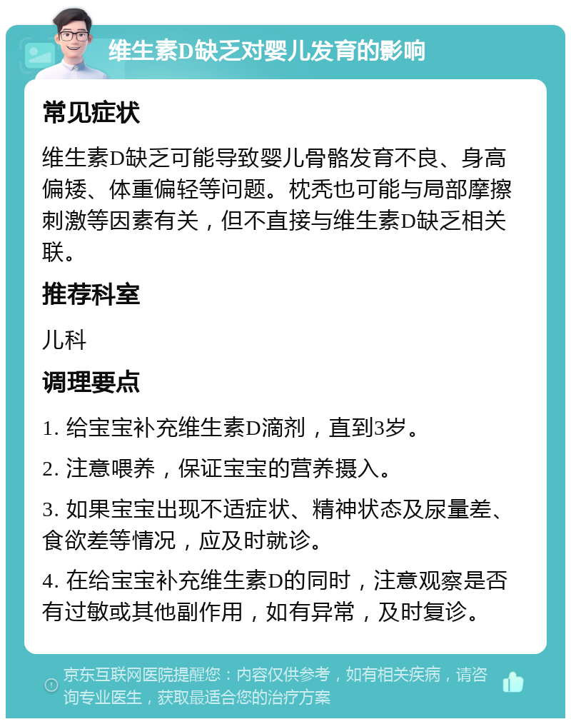 维生素D缺乏对婴儿发育的影响 常见症状 维生素D缺乏可能导致婴儿骨骼发育不良、身高偏矮、体重偏轻等问题。枕秃也可能与局部摩擦刺激等因素有关，但不直接与维生素D缺乏相关联。 推荐科室 儿科 调理要点 1. 给宝宝补充维生素D滴剂，直到3岁。 2. 注意喂养，保证宝宝的营养摄入。 3. 如果宝宝出现不适症状、精神状态及尿量差、食欲差等情况，应及时就诊。 4. 在给宝宝补充维生素D的同时，注意观察是否有过敏或其他副作用，如有异常，及时复诊。