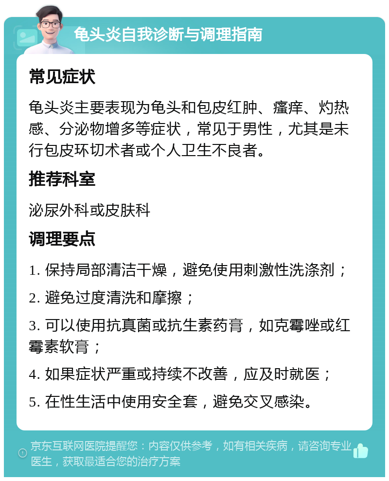 龟头炎自我诊断与调理指南 常见症状 龟头炎主要表现为龟头和包皮红肿、瘙痒、灼热感、分泌物增多等症状，常见于男性，尤其是未行包皮环切术者或个人卫生不良者。 推荐科室 泌尿外科或皮肤科 调理要点 1. 保持局部清洁干燥，避免使用刺激性洗涤剂； 2. 避免过度清洗和摩擦； 3. 可以使用抗真菌或抗生素药膏，如克霉唑或红霉素软膏； 4. 如果症状严重或持续不改善，应及时就医； 5. 在性生活中使用安全套，避免交叉感染。