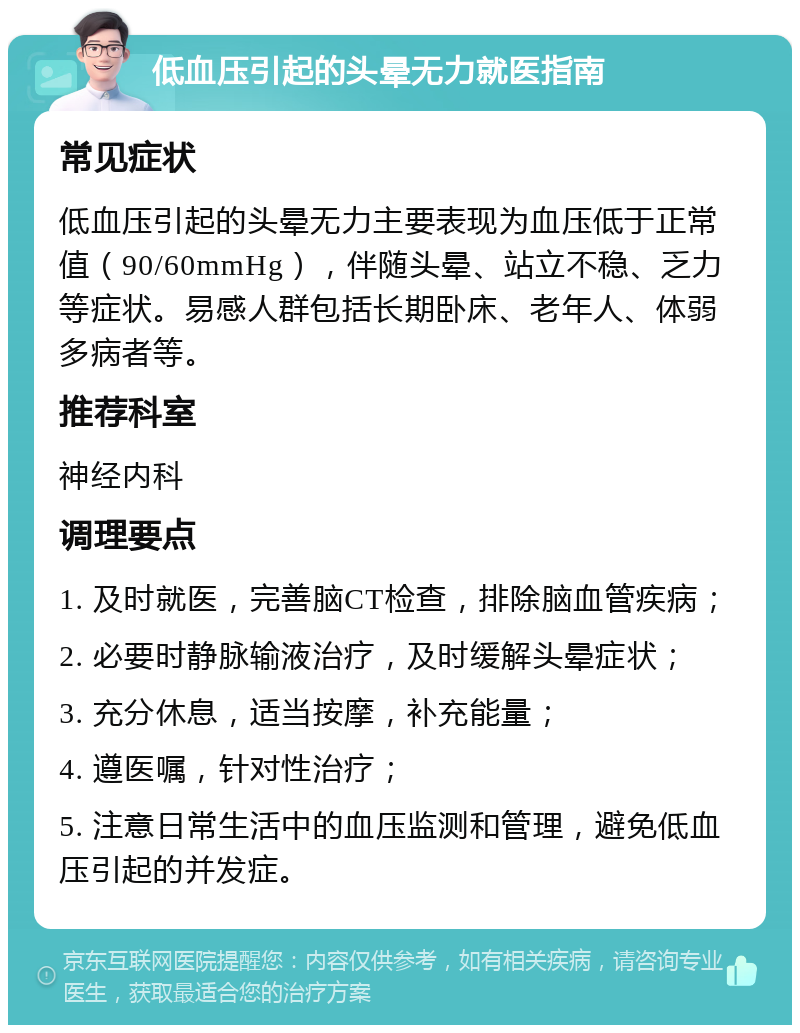 低血压引起的头晕无力就医指南 常见症状 低血压引起的头晕无力主要表现为血压低于正常值（90/60mmHg），伴随头晕、站立不稳、乏力等症状。易感人群包括长期卧床、老年人、体弱多病者等。 推荐科室 神经内科 调理要点 1. 及时就医，完善脑CT检查，排除脑血管疾病； 2. 必要时静脉输液治疗，及时缓解头晕症状； 3. 充分休息，适当按摩，补充能量； 4. 遵医嘱，针对性治疗； 5. 注意日常生活中的血压监测和管理，避免低血压引起的并发症。