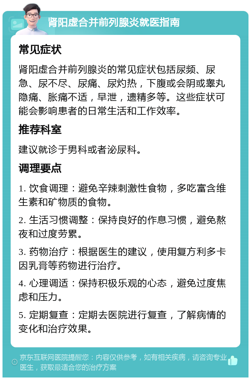 肾阳虚合并前列腺炎就医指南 常见症状 肾阳虚合并前列腺炎的常见症状包括尿频、尿急、尿不尽、尿痛、尿灼热，下腹或会阴或睾丸隐痛、胀痛不适，早泄，遗精多等。这些症状可能会影响患者的日常生活和工作效率。 推荐科室 建议就诊于男科或者泌尿科。 调理要点 1. 饮食调理：避免辛辣刺激性食物，多吃富含维生素和矿物质的食物。 2. 生活习惯调整：保持良好的作息习惯，避免熬夜和过度劳累。 3. 药物治疗：根据医生的建议，使用复方利多卡因乳膏等药物进行治疗。 4. 心理调适：保持积极乐观的心态，避免过度焦虑和压力。 5. 定期复查：定期去医院进行复查，了解病情的变化和治疗效果。