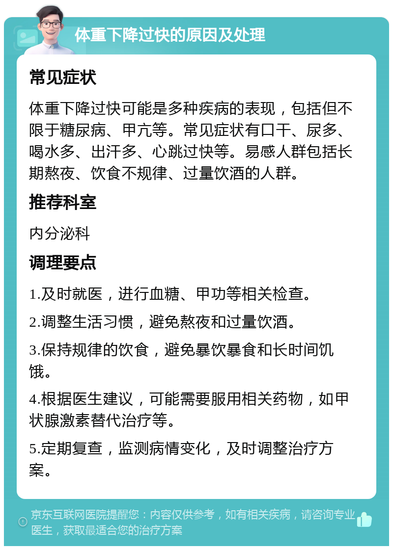 体重下降过快的原因及处理 常见症状 体重下降过快可能是多种疾病的表现，包括但不限于糖尿病、甲亢等。常见症状有口干、尿多、喝水多、出汗多、心跳过快等。易感人群包括长期熬夜、饮食不规律、过量饮酒的人群。 推荐科室 内分泌科 调理要点 1.及时就医，进行血糖、甲功等相关检查。 2.调整生活习惯，避免熬夜和过量饮酒。 3.保持规律的饮食，避免暴饮暴食和长时间饥饿。 4.根据医生建议，可能需要服用相关药物，如甲状腺激素替代治疗等。 5.定期复查，监测病情变化，及时调整治疗方案。