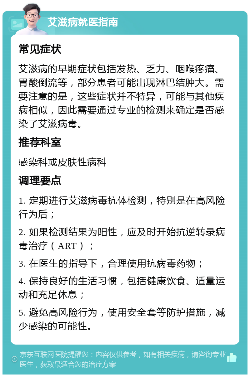 艾滋病就医指南 常见症状 艾滋病的早期症状包括发热、乏力、咽喉疼痛、胃酸倒流等，部分患者可能出现淋巴结肿大。需要注意的是，这些症状并不特异，可能与其他疾病相似，因此需要通过专业的检测来确定是否感染了艾滋病毒。 推荐科室 感染科或皮肤性病科 调理要点 1. 定期进行艾滋病毒抗体检测，特别是在高风险行为后； 2. 如果检测结果为阳性，应及时开始抗逆转录病毒治疗（ART）； 3. 在医生的指导下，合理使用抗病毒药物； 4. 保持良好的生活习惯，包括健康饮食、适量运动和充足休息； 5. 避免高风险行为，使用安全套等防护措施，减少感染的可能性。