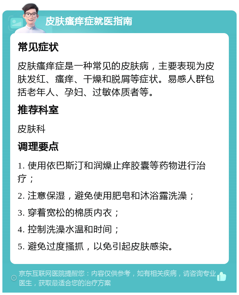 皮肤瘙痒症就医指南 常见症状 皮肤瘙痒症是一种常见的皮肤病，主要表现为皮肤发红、瘙痒、干燥和脱屑等症状。易感人群包括老年人、孕妇、过敏体质者等。 推荐科室 皮肤科 调理要点 1. 使用依巴斯汀和润燥止痒胶囊等药物进行治疗； 2. 注意保湿，避免使用肥皂和沐浴露洗澡； 3. 穿着宽松的棉质内衣； 4. 控制洗澡水温和时间； 5. 避免过度搔抓，以免引起皮肤感染。