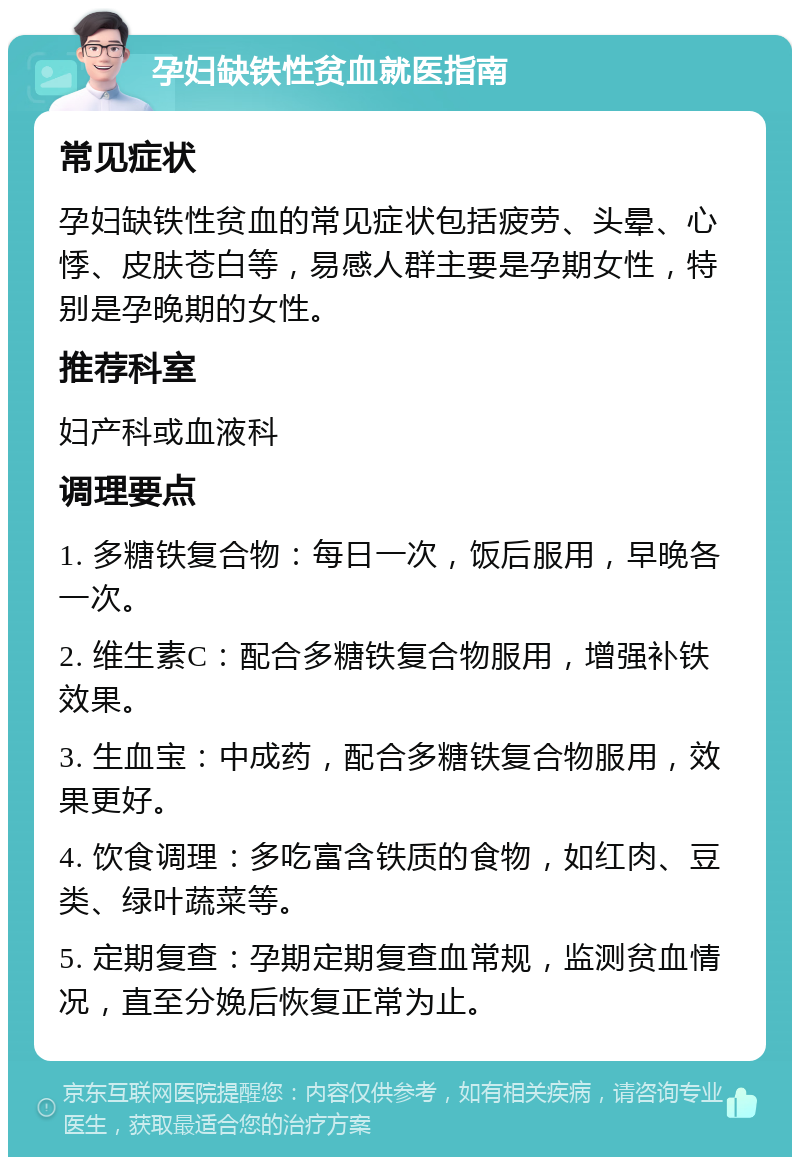 孕妇缺铁性贫血就医指南 常见症状 孕妇缺铁性贫血的常见症状包括疲劳、头晕、心悸、皮肤苍白等，易感人群主要是孕期女性，特别是孕晚期的女性。 推荐科室 妇产科或血液科 调理要点 1. 多糖铁复合物：每日一次，饭后服用，早晚各一次。 2. 维生素C：配合多糖铁复合物服用，增强补铁效果。 3. 生血宝：中成药，配合多糖铁复合物服用，效果更好。 4. 饮食调理：多吃富含铁质的食物，如红肉、豆类、绿叶蔬菜等。 5. 定期复查：孕期定期复查血常规，监测贫血情况，直至分娩后恢复正常为止。