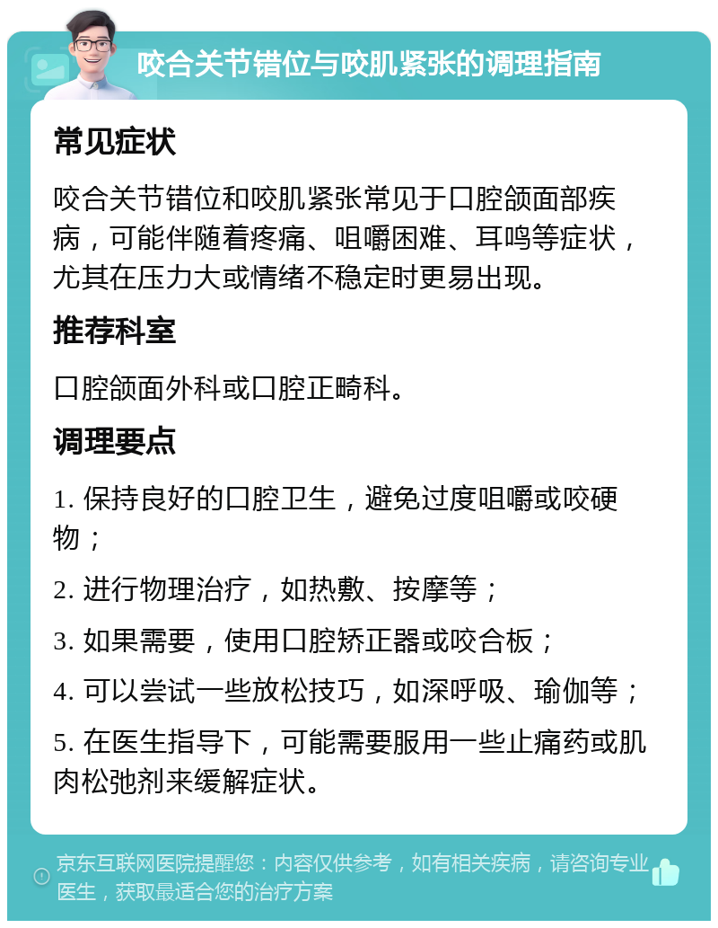 咬合关节错位与咬肌紧张的调理指南 常见症状 咬合关节错位和咬肌紧张常见于口腔颌面部疾病，可能伴随着疼痛、咀嚼困难、耳鸣等症状，尤其在压力大或情绪不稳定时更易出现。 推荐科室 口腔颌面外科或口腔正畸科。 调理要点 1. 保持良好的口腔卫生，避免过度咀嚼或咬硬物； 2. 进行物理治疗，如热敷、按摩等； 3. 如果需要，使用口腔矫正器或咬合板； 4. 可以尝试一些放松技巧，如深呼吸、瑜伽等； 5. 在医生指导下，可能需要服用一些止痛药或肌肉松弛剂来缓解症状。