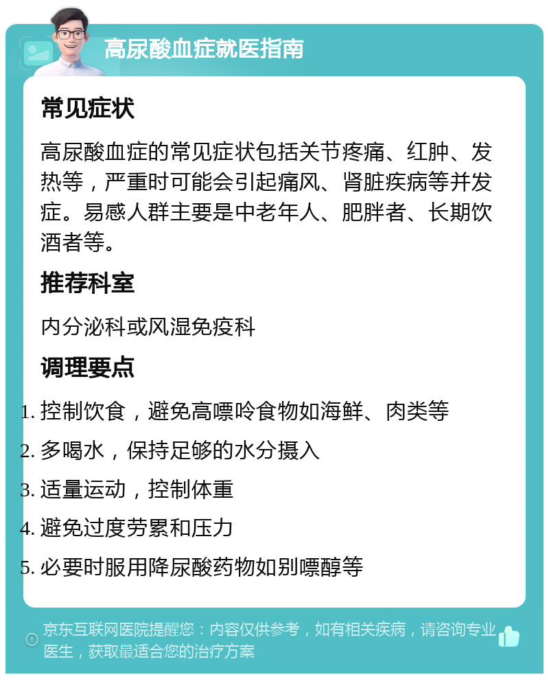 高尿酸血症就医指南 常见症状 高尿酸血症的常见症状包括关节疼痛、红肿、发热等，严重时可能会引起痛风、肾脏疾病等并发症。易感人群主要是中老年人、肥胖者、长期饮酒者等。 推荐科室 内分泌科或风湿免疫科 调理要点 控制饮食，避免高嘌呤食物如海鲜、肉类等 多喝水，保持足够的水分摄入 适量运动，控制体重 避免过度劳累和压力 必要时服用降尿酸药物如别嘌醇等