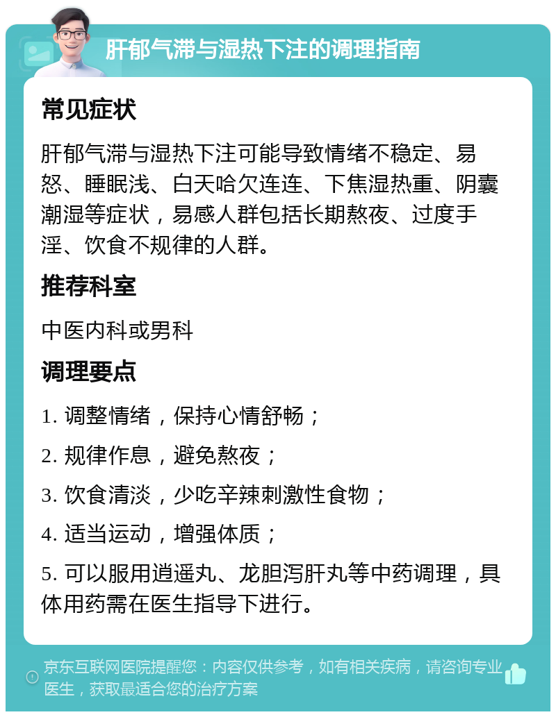 肝郁气滞与湿热下注的调理指南 常见症状 肝郁气滞与湿热下注可能导致情绪不稳定、易怒、睡眠浅、白天哈欠连连、下焦湿热重、阴囊潮湿等症状，易感人群包括长期熬夜、过度手淫、饮食不规律的人群。 推荐科室 中医内科或男科 调理要点 1. 调整情绪，保持心情舒畅； 2. 规律作息，避免熬夜； 3. 饮食清淡，少吃辛辣刺激性食物； 4. 适当运动，增强体质； 5. 可以服用逍遥丸、龙胆泻肝丸等中药调理，具体用药需在医生指导下进行。