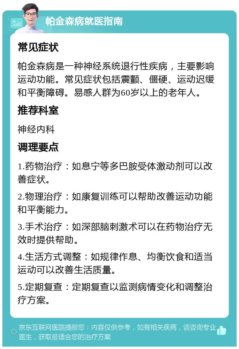 帕金森病就医指南 常见症状 帕金森病是一种神经系统退行性疾病，主要影响运动功能。常见症状包括震颤、僵硬、运动迟缓和平衡障碍。易感人群为60岁以上的老年人。 推荐科室 神经内科 调理要点 1.药物治疗：如息宁等多巴胺受体激动剂可以改善症状。 2.物理治疗：如康复训练可以帮助改善运动功能和平衡能力。 3.手术治疗：如深部脑刺激术可以在药物治疗无效时提供帮助。 4.生活方式调整：如规律作息、均衡饮食和适当运动可以改善生活质量。 5.定期复查：定期复查以监测病情变化和调整治疗方案。