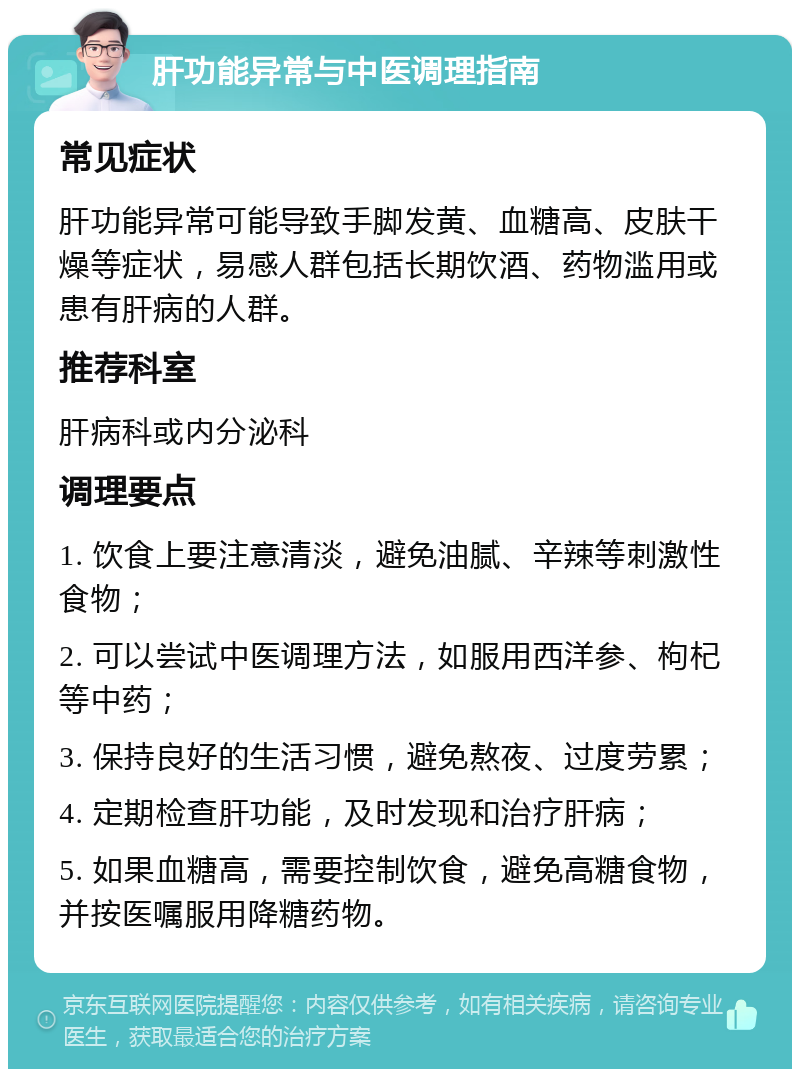 肝功能异常与中医调理指南 常见症状 肝功能异常可能导致手脚发黄、血糖高、皮肤干燥等症状，易感人群包括长期饮酒、药物滥用或患有肝病的人群。 推荐科室 肝病科或内分泌科 调理要点 1. 饮食上要注意清淡，避免油腻、辛辣等刺激性食物； 2. 可以尝试中医调理方法，如服用西洋参、枸杞等中药； 3. 保持良好的生活习惯，避免熬夜、过度劳累； 4. 定期检查肝功能，及时发现和治疗肝病； 5. 如果血糖高，需要控制饮食，避免高糖食物，并按医嘱服用降糖药物。