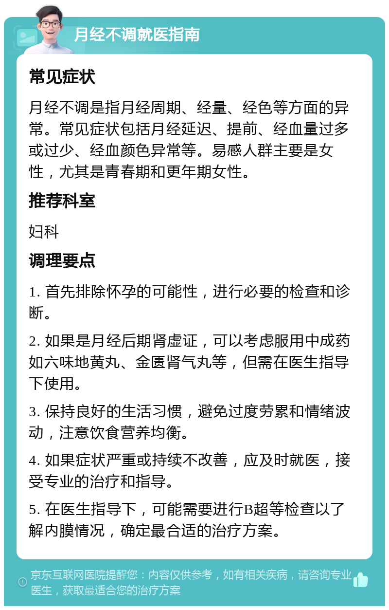 月经不调就医指南 常见症状 月经不调是指月经周期、经量、经色等方面的异常。常见症状包括月经延迟、提前、经血量过多或过少、经血颜色异常等。易感人群主要是女性，尤其是青春期和更年期女性。 推荐科室 妇科 调理要点 1. 首先排除怀孕的可能性，进行必要的检查和诊断。 2. 如果是月经后期肾虚证，可以考虑服用中成药如六味地黄丸、金匮肾气丸等，但需在医生指导下使用。 3. 保持良好的生活习惯，避免过度劳累和情绪波动，注意饮食营养均衡。 4. 如果症状严重或持续不改善，应及时就医，接受专业的治疗和指导。 5. 在医生指导下，可能需要进行B超等检查以了解内膜情况，确定最合适的治疗方案。