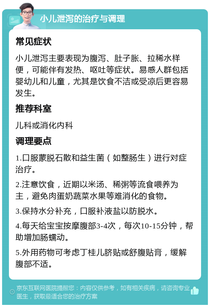 小儿泄泻的治疗与调理 常见症状 小儿泄泻主要表现为腹泻、肚子胀、拉稀水样便，可能伴有发热、呕吐等症状。易感人群包括婴幼儿和儿童，尤其是饮食不洁或受凉后更容易发生。 推荐科室 儿科或消化内科 调理要点 1.口服蒙脱石散和益生菌（如整肠生）进行对症治疗。 2.注意饮食，近期以米汤、稀粥等流食喂养为主，避免肉蛋奶蔬菜水果等难消化的食物。 3.保持水分补充，口服补液盐以防脱水。 4.每天给宝宝按摩腹部3-4次，每次10-15分钟，帮助增加肠蠕动。 5.外用药物可考虑丁桂儿脐贴或舒腹贴膏，缓解腹部不适。