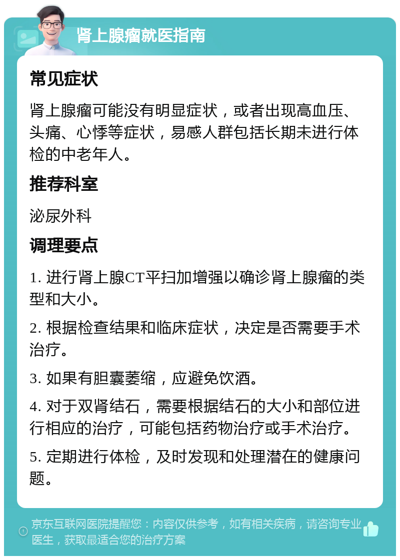 肾上腺瘤就医指南 常见症状 肾上腺瘤可能没有明显症状，或者出现高血压、头痛、心悸等症状，易感人群包括长期未进行体检的中老年人。 推荐科室 泌尿外科 调理要点 1. 进行肾上腺CT平扫加增强以确诊肾上腺瘤的类型和大小。 2. 根据检查结果和临床症状，决定是否需要手术治疗。 3. 如果有胆囊萎缩，应避免饮酒。 4. 对于双肾结石，需要根据结石的大小和部位进行相应的治疗，可能包括药物治疗或手术治疗。 5. 定期进行体检，及时发现和处理潜在的健康问题。