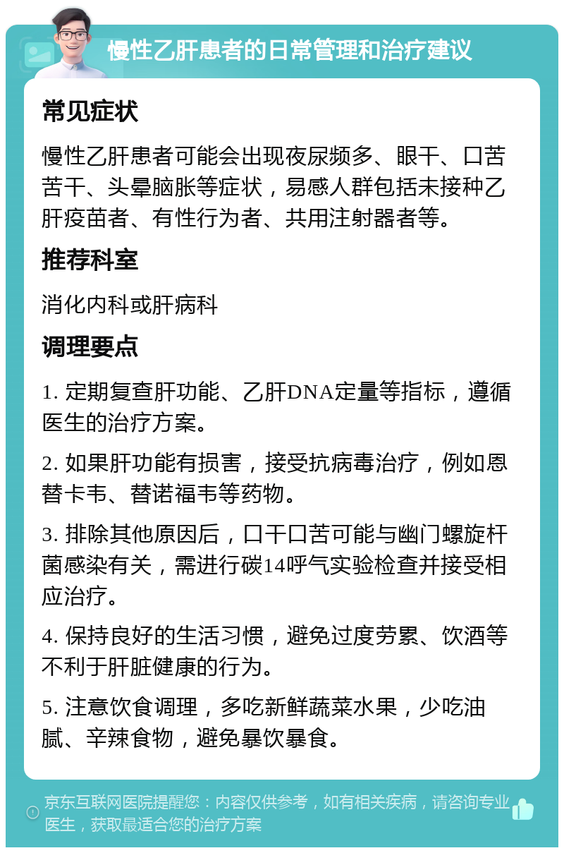 慢性乙肝患者的日常管理和治疗建议 常见症状 慢性乙肝患者可能会出现夜尿频多、眼干、口苦苦干、头晕脑胀等症状，易感人群包括未接种乙肝疫苗者、有性行为者、共用注射器者等。 推荐科室 消化内科或肝病科 调理要点 1. 定期复查肝功能、乙肝DNA定量等指标，遵循医生的治疗方案。 2. 如果肝功能有损害，接受抗病毒治疗，例如恩替卡韦、替诺福韦等药物。 3. 排除其他原因后，口干口苦可能与幽门螺旋杆菌感染有关，需进行碳14呼气实验检查并接受相应治疗。 4. 保持良好的生活习惯，避免过度劳累、饮酒等不利于肝脏健康的行为。 5. 注意饮食调理，多吃新鲜蔬菜水果，少吃油腻、辛辣食物，避免暴饮暴食。