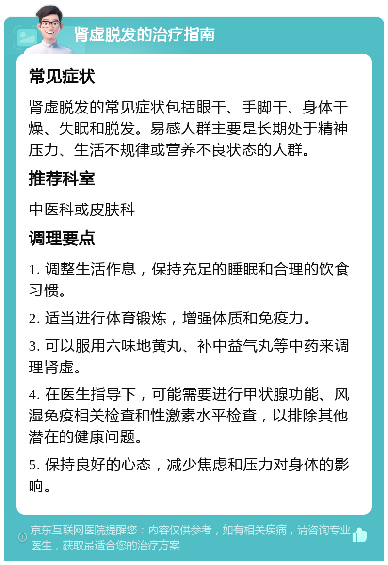 肾虚脱发的治疗指南 常见症状 肾虚脱发的常见症状包括眼干、手脚干、身体干燥、失眠和脱发。易感人群主要是长期处于精神压力、生活不规律或营养不良状态的人群。 推荐科室 中医科或皮肤科 调理要点 1. 调整生活作息，保持充足的睡眠和合理的饮食习惯。 2. 适当进行体育锻炼，增强体质和免疫力。 3. 可以服用六味地黄丸、补中益气丸等中药来调理肾虚。 4. 在医生指导下，可能需要进行甲状腺功能、风湿免疫相关检查和性激素水平检查，以排除其他潜在的健康问题。 5. 保持良好的心态，减少焦虑和压力对身体的影响。