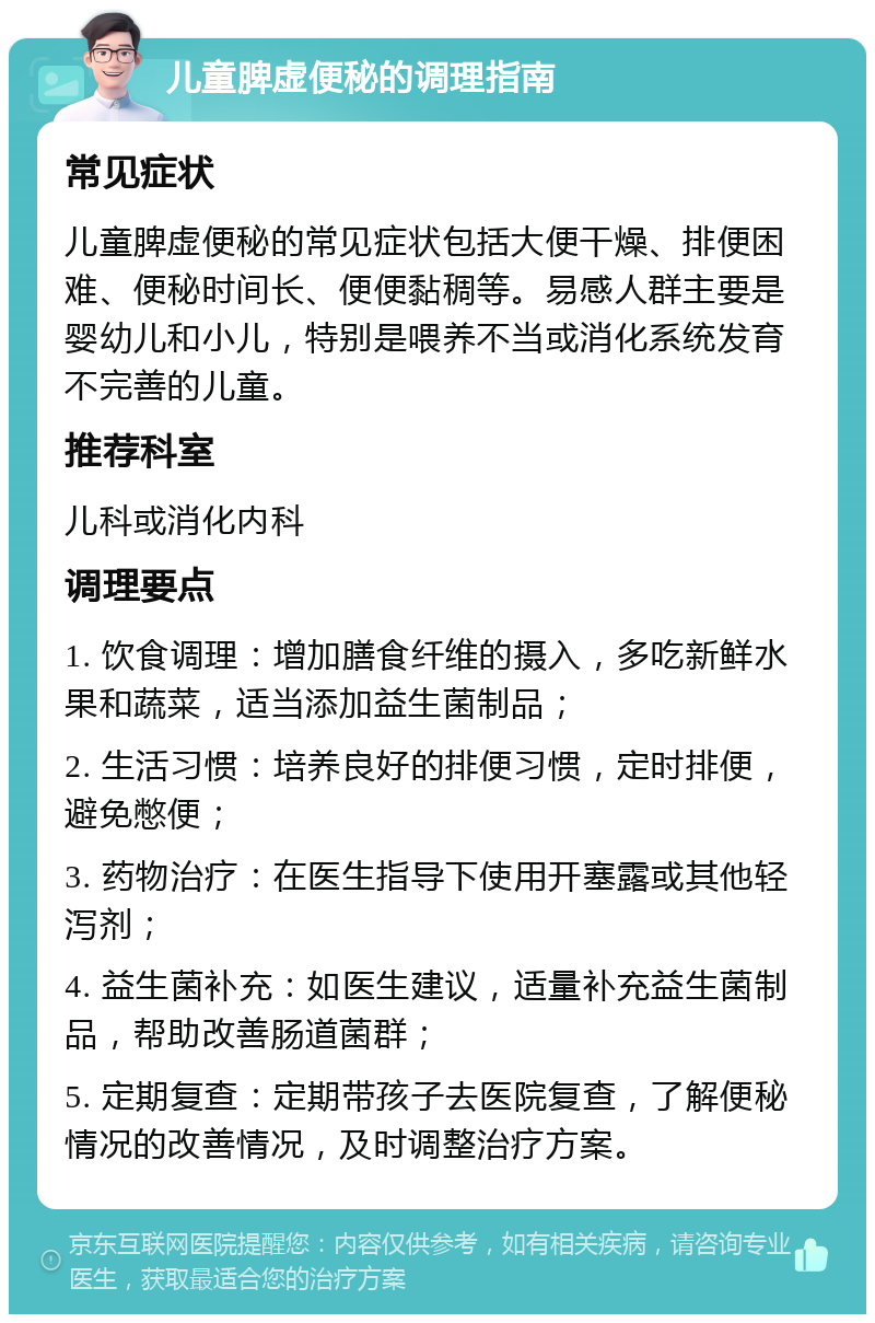 儿童脾虚便秘的调理指南 常见症状 儿童脾虚便秘的常见症状包括大便干燥、排便困难、便秘时间长、便便黏稠等。易感人群主要是婴幼儿和小儿，特别是喂养不当或消化系统发育不完善的儿童。 推荐科室 儿科或消化内科 调理要点 1. 饮食调理：增加膳食纤维的摄入，多吃新鲜水果和蔬菜，适当添加益生菌制品； 2. 生活习惯：培养良好的排便习惯，定时排便，避免憋便； 3. 药物治疗：在医生指导下使用开塞露或其他轻泻剂； 4. 益生菌补充：如医生建议，适量补充益生菌制品，帮助改善肠道菌群； 5. 定期复查：定期带孩子去医院复查，了解便秘情况的改善情况，及时调整治疗方案。