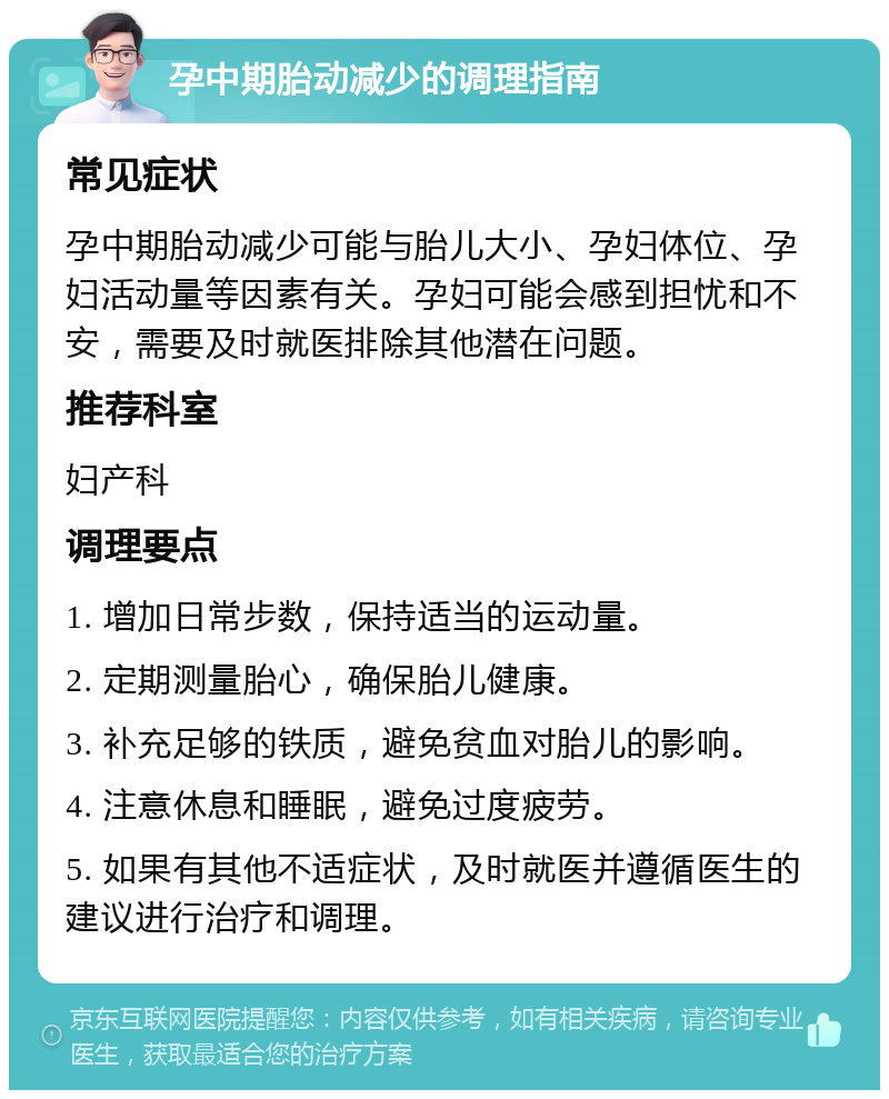 孕中期胎动减少的调理指南 常见症状 孕中期胎动减少可能与胎儿大小、孕妇体位、孕妇活动量等因素有关。孕妇可能会感到担忧和不安，需要及时就医排除其他潜在问题。 推荐科室 妇产科 调理要点 1. 增加日常步数，保持适当的运动量。 2. 定期测量胎心，确保胎儿健康。 3. 补充足够的铁质，避免贫血对胎儿的影响。 4. 注意休息和睡眠，避免过度疲劳。 5. 如果有其他不适症状，及时就医并遵循医生的建议进行治疗和调理。