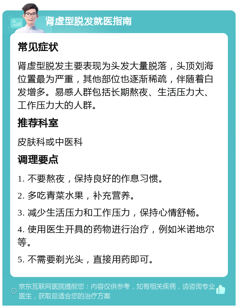 肾虚型脱发就医指南 常见症状 肾虚型脱发主要表现为头发大量脱落，头顶刘海位置最为严重，其他部位也逐渐稀疏，伴随着白发增多。易感人群包括长期熬夜、生活压力大、工作压力大的人群。 推荐科室 皮肤科或中医科 调理要点 1. 不要熬夜，保持良好的作息习惯。 2. 多吃青菜水果，补充营养。 3. 减少生活压力和工作压力，保持心情舒畅。 4. 使用医生开具的药物进行治疗，例如米诺地尔等。 5. 不需要剃光头，直接用药即可。