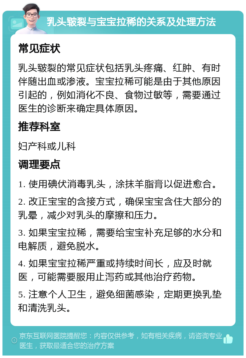 乳头皲裂与宝宝拉稀的关系及处理方法 常见症状 乳头皲裂的常见症状包括乳头疼痛、红肿、有时伴随出血或渗液。宝宝拉稀可能是由于其他原因引起的，例如消化不良、食物过敏等，需要通过医生的诊断来确定具体原因。 推荐科室 妇产科或儿科 调理要点 1. 使用碘伏消毒乳头，涂抹羊脂膏以促进愈合。 2. 改正宝宝的含接方式，确保宝宝含住大部分的乳晕，减少对乳头的摩擦和压力。 3. 如果宝宝拉稀，需要给宝宝补充足够的水分和电解质，避免脱水。 4. 如果宝宝拉稀严重或持续时间长，应及时就医，可能需要服用止泻药或其他治疗药物。 5. 注意个人卫生，避免细菌感染，定期更换乳垫和清洗乳头。