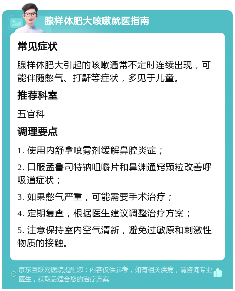 腺样体肥大咳嗽就医指南 常见症状 腺样体肥大引起的咳嗽通常不定时连续出现，可能伴随憋气、打鼾等症状，多见于儿童。 推荐科室 五官科 调理要点 1. 使用内舒拿喷雾剂缓解鼻腔炎症； 2. 口服孟鲁司特钠咀嚼片和鼻渊通窍颗粒改善呼吸道症状； 3. 如果憋气严重，可能需要手术治疗； 4. 定期复查，根据医生建议调整治疗方案； 5. 注意保持室内空气清新，避免过敏原和刺激性物质的接触。